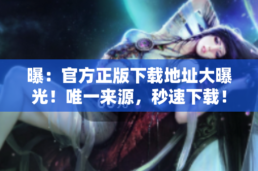 曝：官方正版下载地址大曝光！唯一来源，秒速下载！