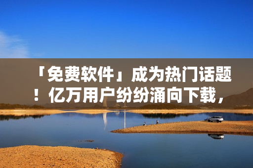 「免费软件」成为热门话题！亿万用户纷纷涌向下载，你下载了哪款？