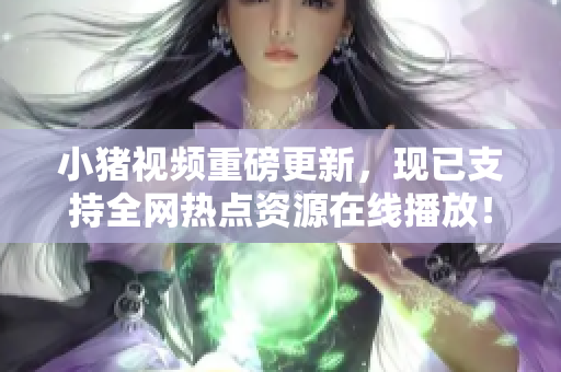 小猪视频重磅更新，现已支持全网热点资源在线播放！