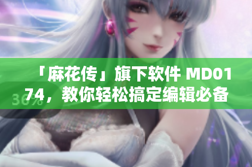 「麻花传」旗下软件 MD0174，教你轻松搞定编辑必备技能！