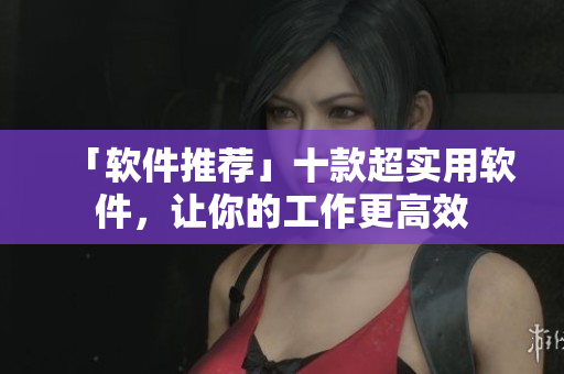 「软件推荐」十款超实用软件，让你的工作更高效