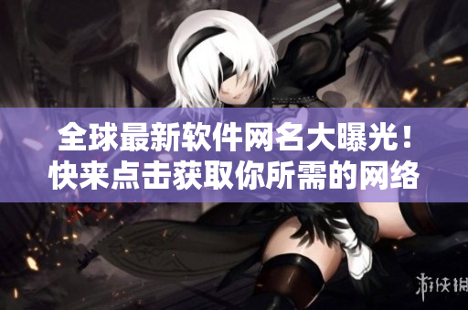 全球最新软件网名大曝光！快来点击获取你所需的网络利器！