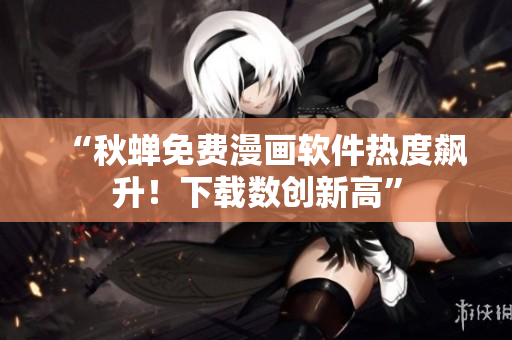 “秋蝉免费漫画软件热度飙升！下载数创新高”