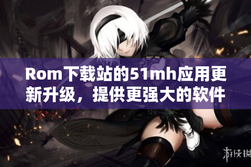 Rom下载站的51mh应用更新升级，提供更强大的软件下载服务