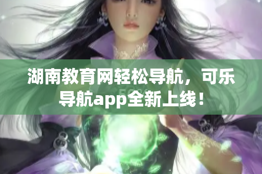 湖南教育网轻松导航，可乐导航app全新上线！