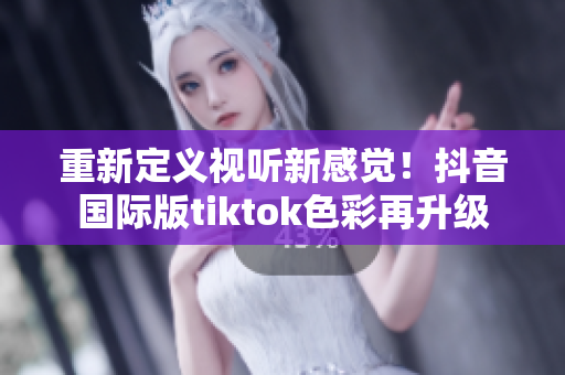 重新定义视听新感觉！抖音国际版tiktok色彩再升级