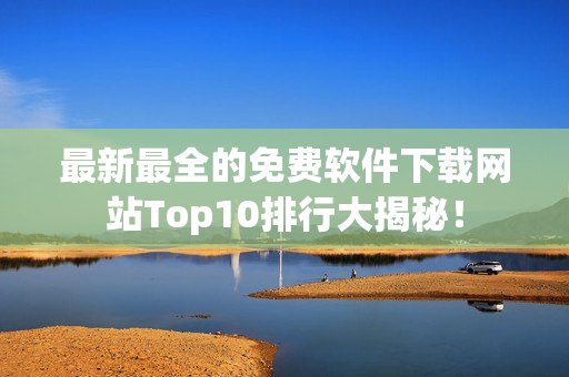 最新最全的免费软件下载网站Top10排行大揭秘！