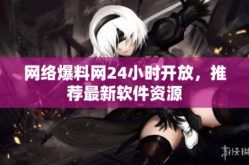 网络爆料网24小时开放，推荐最新软件资源