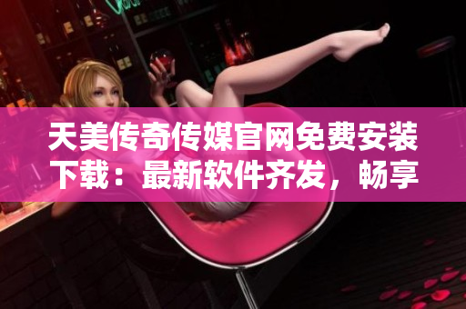 天美传奇传媒官网免费安装下载：最新软件齐发，畅享全新网络体验！