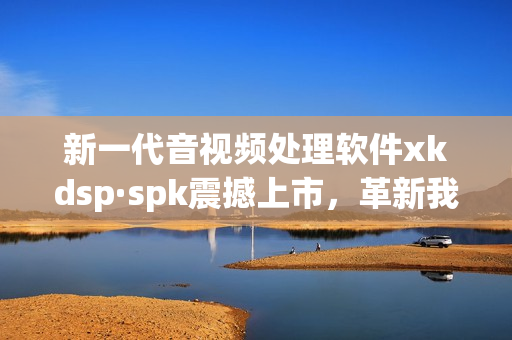 新一代音视频处理软件xkdsp·spk震撼上市，革新我们的听觉体验！
