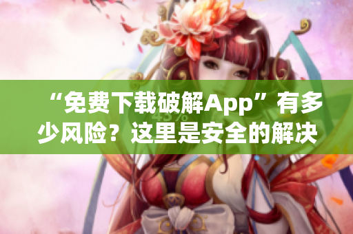“免费下载破解App”有多少风险？这里是安全的解决方案！