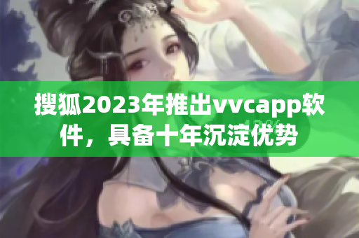搜狐2023年推出vvcapp软件，具备十年沉淀优势