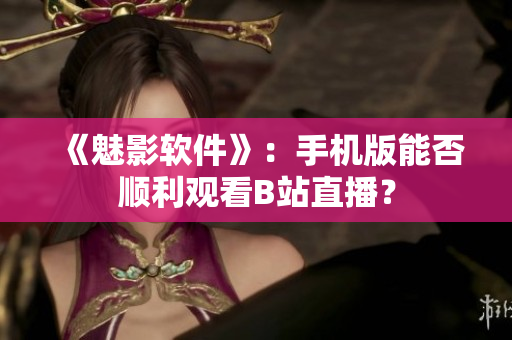 《魅影软件》：手机版能否顺利观看B站直播？