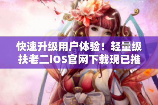 快速升级用户体验！轻量级扶老二iOS官网下载现已推出