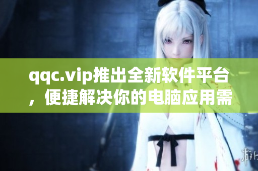 qqc.vip推出全新软件平台，便捷解决你的电脑应用需求