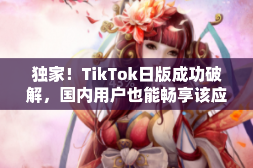 独家！TikTok日版成功破解，国内用户也能畅享该应用