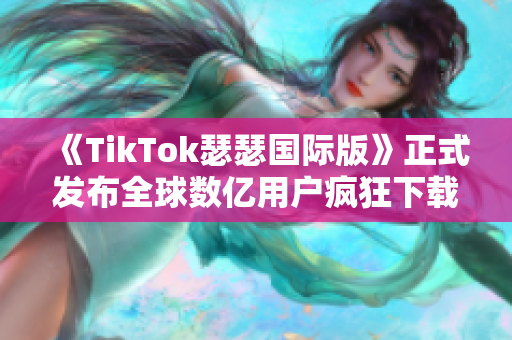 《TikTok瑟瑟国际版》正式发布全球数亿用户疯狂下载！