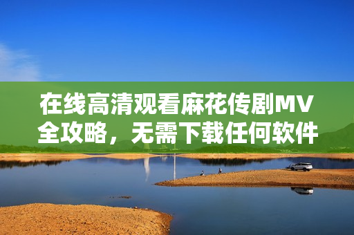 在线高清观看麻花传剧MV全攻略，无需下载任何软件