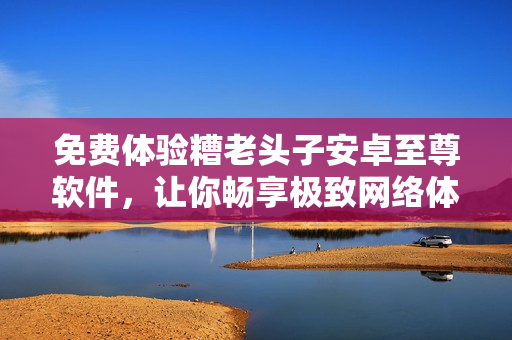 免费体验糟老头子安卓至尊软件，让你畅享极致网络体验