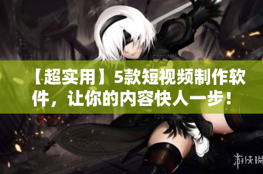 【超实用】5款短视频制作软件，让你的内容快人一步！
