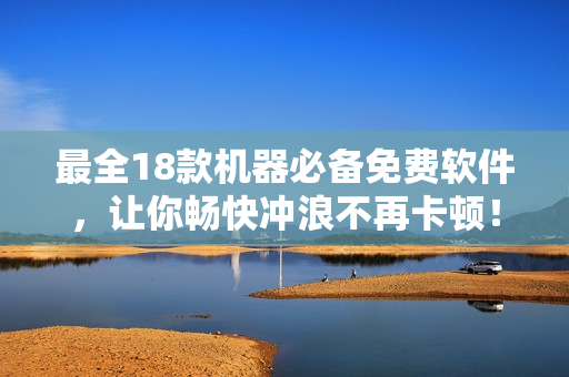 最全18款机器必备免费软件，让你畅快冲浪不再卡顿！