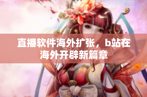 直播软件海外扩张，b站在海外开辟新篇章