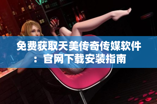 免费获取天美传奇传媒软件：官网下载安装指南