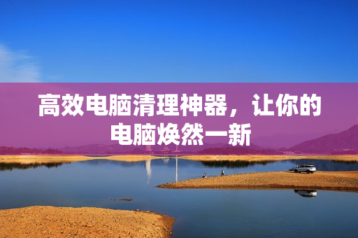 高效电脑清理神器，让你的电脑焕然一新