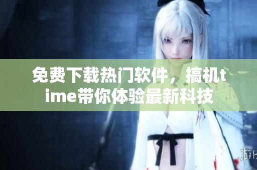 免费下载热门软件，搞机time带你体验最新科技