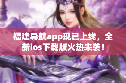福建导航app现已上线，全新ios下载版火热来袭！