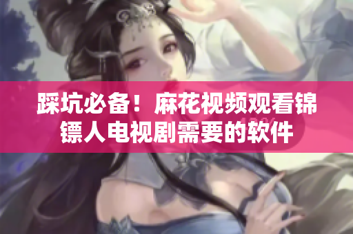 踩坑必备！麻花视频观看锦镖人电视剧需要的软件