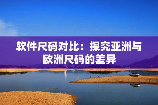 软件尺码对比：探究亚洲与欧洲尺码的差异