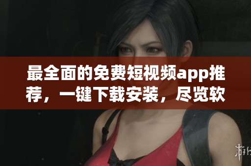 最全面的免费短视频app推荐，一键下载安装，尽览软件魅力