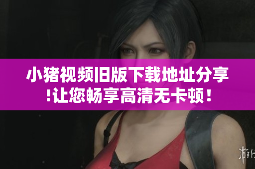 小猪视频旧版下载地址分享!让您畅享高清无卡顿！
