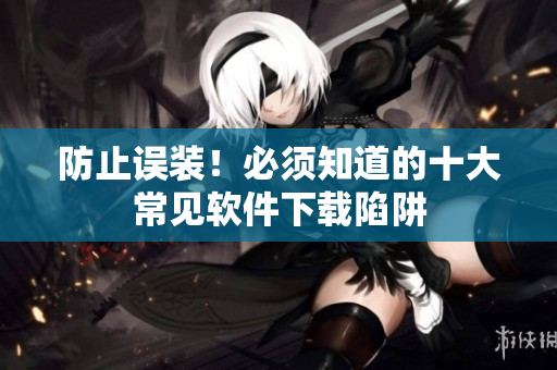 防止误装！必须知道的十大常见软件下载陷阱