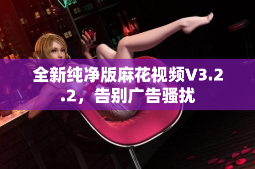 全新纯净版麻花视频V3.2.2，告别广告骚扰