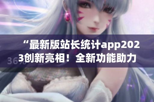 “最新版站长统计app2023创新亮相！全新功能助力网站数据分析”