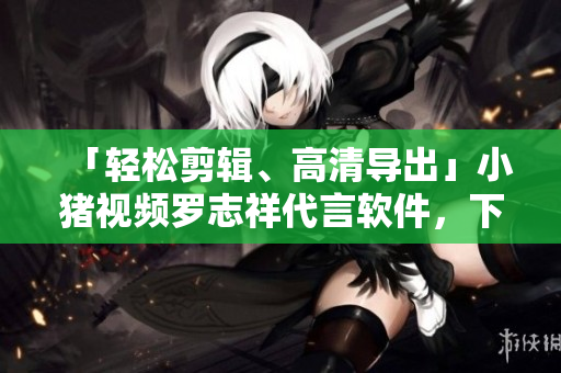 「轻松剪辑、高清导出」小猪视频罗志祥代言软件，下载地址大公开！