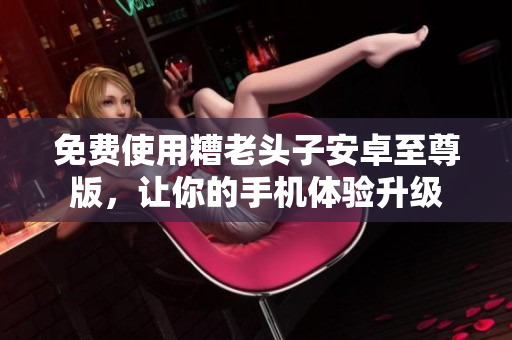 免费使用糟老头子安卓至尊版，让你的手机体验升级