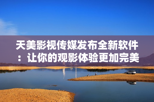 天美影视传媒发布全新软件：让你的观影体验更加完美！