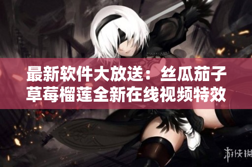 最新软件大放送：丝瓜茄子草莓榴莲全新在线视频特效应用