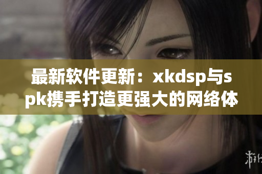 最新软件更新：xkdsp与spk携手打造更强大的网络体验(1)