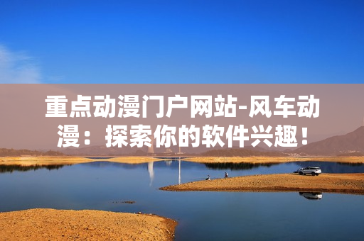 重点动漫门户网站-风车动漫：探索你的软件兴趣！