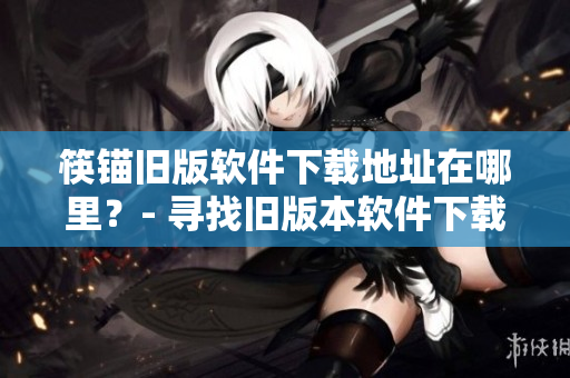 筷锚旧版软件下载地址在哪里？- 寻找旧版本软件下载来源