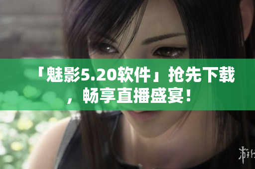 「魅影5.20软件」抢先下载，畅享直播盛宴！