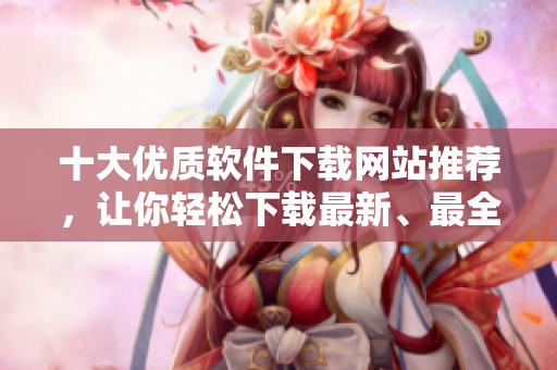 十大优质软件下载网站推荐，让你轻松下载最新、最全软件！