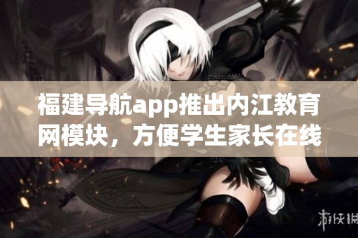 福建导航app推出内江教育网模块，方便学生家长在线查阅