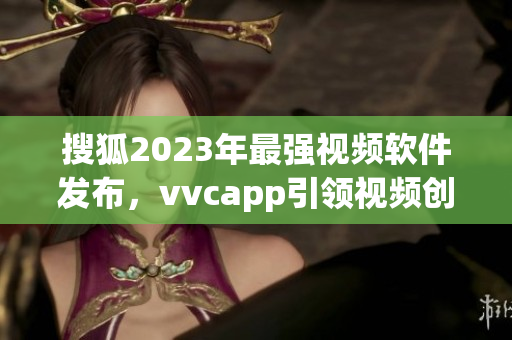 搜狐2023年最强视频软件发布，vvcapp引领视频创作新风尚
