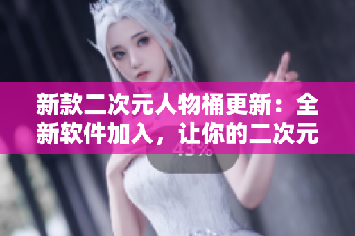 新款二次元人物桶更新：全新软件加入，让你的二次元生活更丰富