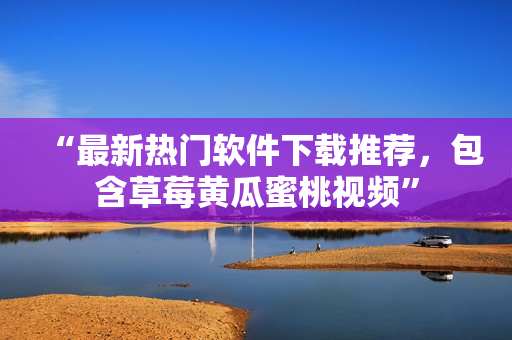 “最新热门软件下载推荐，包含草莓黄瓜蜜桃视频”
